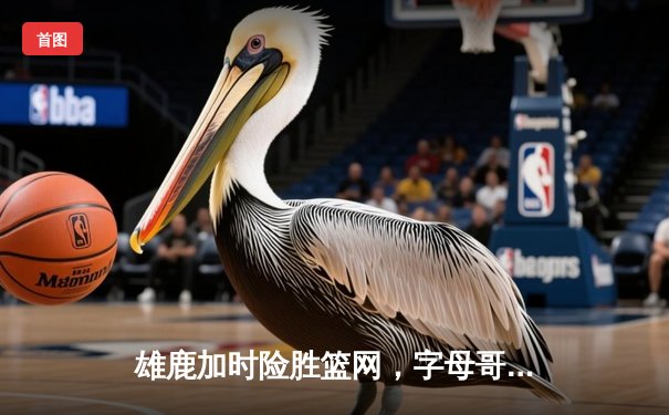 雄鹿加时险胜篮网，字母哥狂砍44分捍卫主场