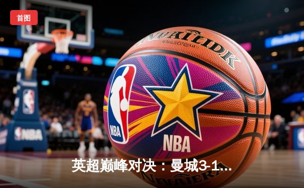 英超巅峰对决：曼城3-1逆转曼联，哈兰德双响锁定胜局