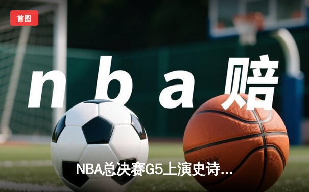 NBA总决赛G5上演史诗逆转，凯尔特人惊险扳平总比分
