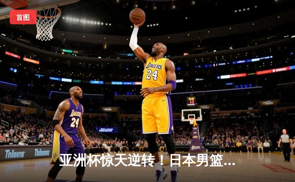 亚洲杯惊天逆转！日本男篮加时赛3分绝杀澳大利亚夺冠
