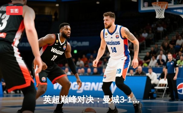 英超巅峰对决：曼城3-1逆转曼联，哈兰德双响锁定胜局