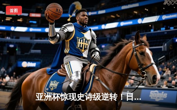 亚洲杯惊现史诗级逆转！日本男篮加时赛3分绝杀澳大利亚
